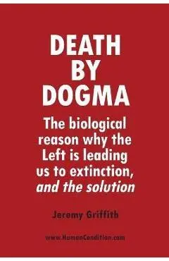 Death by Dogma: The biological reason why the Left is leading us to extinction, and the solution - Jeremy Griffith