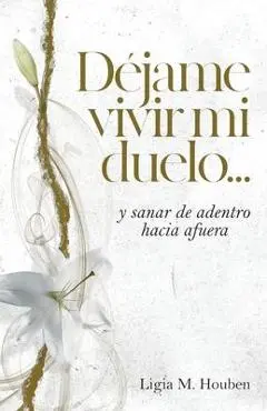 Déjame vivir mi duelo...: y sanar de adentro hacia afuera. - Ligia M. Houben