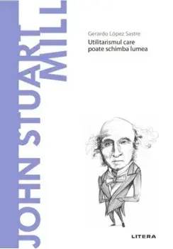 Descopera filosofia. John Stuart Mill. Utilitarismul care poate schimba lumea/Gerardo Lopez Sastre