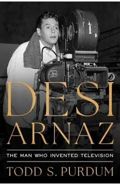 Desi Arnaz: The Man Who Invented Television - Todd S. Purdum