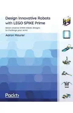 Design Innovative Robots with LEGO SPIKE Prime: Seven creative STEM robotic designs to challenge your mind - Aaron Maurer