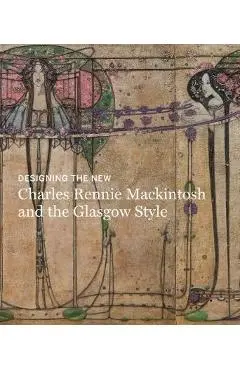 Designing the New: Charles Rennie Mackintosh and the Glasgow - Alison Brown