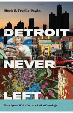 Detroit Never Left: Black Space, White Borders, Latino Crossings - Nicole E. Trujillo-pagán