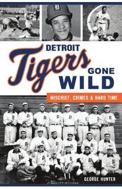 Detroit Tigers Gone Wild: Mischief, Crimes and Hard Time - George Hunter