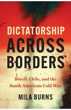 Dictatorship Across Borders: Brazil, Chile, and the South American Cold War - Mila Burns