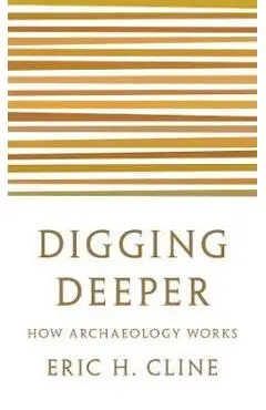 Digging Deeper: How Archaeology Works - Eric H. Cline