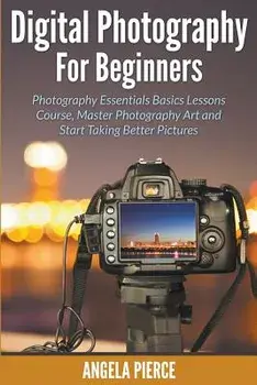 Digital Photography For Beginners: Photography Essentials Basics Lessons Course, Master Photography Art and Start Taking Better Pictures, Paperback/Angela Pierce