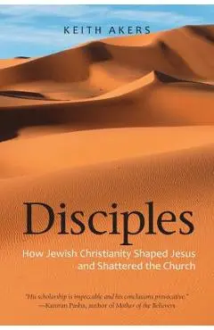 Disciples: How Jewish Christianity Shaped Jesus and Shattered the Church - Keith Akers