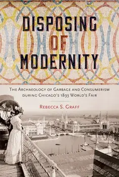 Disposing of Modernity: The Archaeology of Garbage and Consumerism During Chicago's 1893 World's Fair, Hardcover/Rebecca Graff
