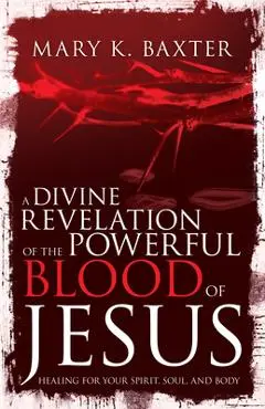 Divine Revelation of the Powerful Blood of Jesus: Healing for Your Spirit, Soul, and Body - Mary K. Baxter