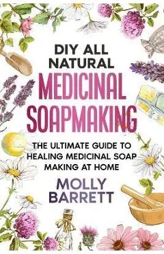 DIY All Natural Medicinal Soapmaking: The Ultimate Guide to Crafting Healing Medicinal Soaps at Home - Molly Barrett