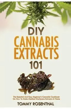 DIY Cannabis Extracts 101: The Essential And Easy Beginner's Cannabis Cookbook On How To Make Medical Marijuana Extracts At Home - Tommy Rosenthal