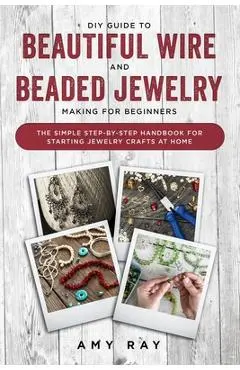 DIY Guide to Beautiful Wire and Beaded Jewelry Making for Beginners: The Simple Step-by-Step Handbook for Starting Jewelry Crafts at Home - Amy Ray