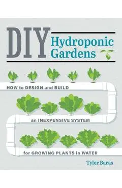DIY Hydroponic Gardens: How to Design and Build an Inexpensive System for Growing Plants in Water - Tyler Baras