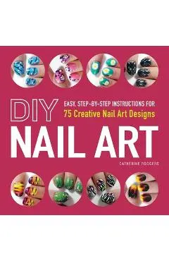 DIY Nail Art: Easy, Step-By-Step Instructions for 75 Creative Nail Art Designs - Catherine Rodgers