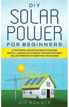 DIY Solar Power for Beginners, a Technical Guide on How to Design, Install, and Maintain Grid-Tied and Off-Grid Solar Power Systems for Your Home - Diy Source
