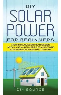 DIY Solar Power for Beginners, a Technical Guide on How to Design, Install, and Maintain Grid-Tied and Off-Grid Solar Power Systems for Your Home - Diy Source
