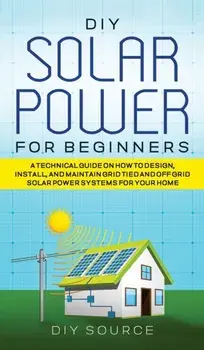 DIY Solar Power for Beginners, a Technical Guide on How to Design, Install, and Maintain Grid-Tied and Off-Grid Solar Power Systems for Your Home, Hardcover/Diy Source