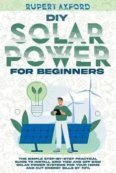 DIY Solar Power for Beginners: The Simple Step-by-Step Practical Guide to Install Grid Tied and Off Grid Solar Power Systems for Your Home and Cut En, Paperback/Rupert Axford