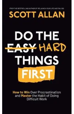 Do the Hard Things First: How to Win Over Procrastination and Master the Habit of Doing Difficult Work - Scott Allan