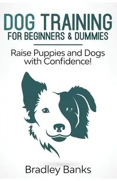 Dog Training for Beginners & Dummies: Raise Puppies and Dogs with Confidence! - Bradley Banks