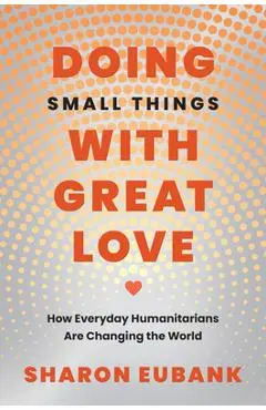 Doing Small Things with Great Love: How Everyday Humanitarians Are Changing the World - Sharon Eubank