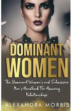 Dominant Women: The Dominant Women's and Submissive Men's Handbook For Amazing Relationships - Alexandra Morris