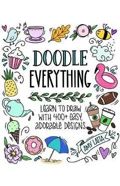 Doodle Everything!: Learn to Draw with 400+ Easy, Adorable Designs - Amy Latta