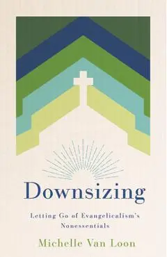 Downsizing: Letting Go of Evangelicalism's Nonessentials - Michelle Van Loon
