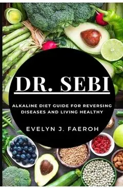 Dr Sebi: Alkaline Diet Guide For Reversing Diseases and Living Healthy - Evelyn J. Faeroh