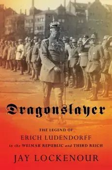 Dragonslayer: The Legend of Erich Ludendorff in the Weimar Republic and Third Reich, Hardcover/Jay Lockenour