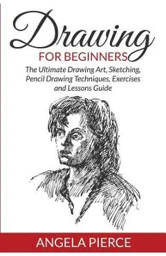 Drawing For Beginners: The Ultimate Drawing Art, Sketching, Pencil Drawing Techniques, Exercises and Lessons Guide - Angela Pierce