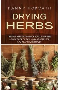 Drying Herbs: The Only Herb Drying Book You'll Ever Need (A Quick Guide on Easily Drying Herbs for Everyday Kitchen Spices) - Danny Horvath