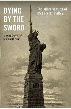 Dying by the Sword: The Militarization of Us Foreign Policy - Monica Duffy Toft