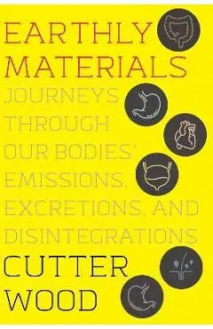 Earthly Materials: Journeys Through Our Bodies' Emissions, Excretions, and Disintegrations - Cutter Wood