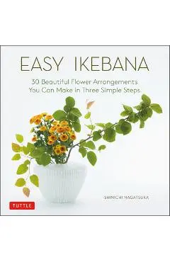 Easy Ikebana: 30 Beautiful Flower Arrangements You Can Make in Three Simple Steps - Shinichi Nagatsuka