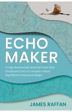 Echo Maker: Craig MacDonald and the Lives That Produced One of Canada's Most Significant Historical Maps - James Raffan