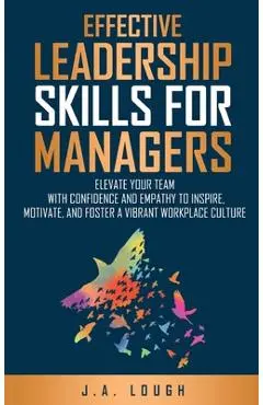 Effective Leadership Skills for Managers: Elevate Your Team with Confidence and Empathy to Inspire, Motivate and Foster a Vibrant Workplace Culture - J. A. Lough