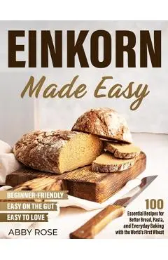 Einkorn Made Easy: 100 Essential Recipes for Better Bread, Pasta, and Everyday Baking with the World's First Wheat - Abby Rose