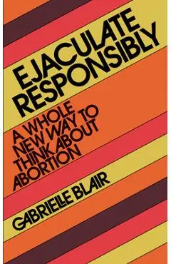 Ejaculate Responsibly: A Whole New Way to Think about Abortion - Gabrielle Stanley Blair