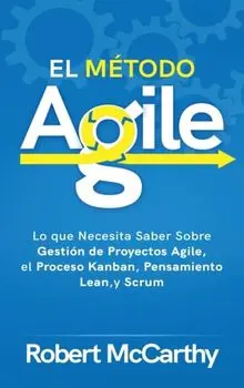 El Método Agile: Lo que Necesita Saber Sobre Gestión de Proyectos Agile, el Proceso Kanban, Pensamiento Lean, y Scrum/Robert McCarthy