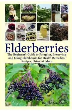 Elderberries: The Beginner's Guide to Foraging, Preserving and Using Elderberries for Health Remedies, Recipes, Drinks & More - Alicia Bayer