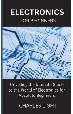 Electronics for Beginners: Unveiling the Ultimate Guide to the World of Electronics for Absolute Beginners - Charles Light