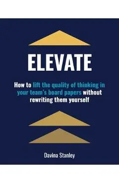 Elevate: How to lift the quality of thinking in your team's board papers without rewriting them yourself - Davina Stanley