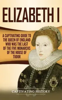 Elizabeth I: A Captivating Guide to the Queen of England Who Was the Last of the Five Monarchs of the House of Tudor/Captivating History
