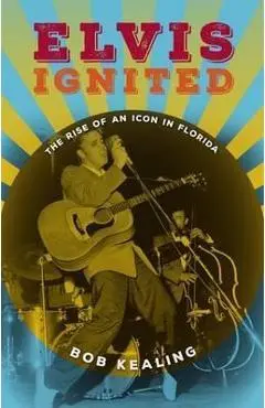 Elvis Ignited: The Rise of an Icon in Florida - Bob Kealing
