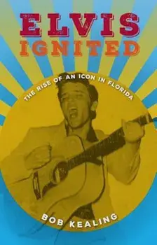 Elvis Ignited: The Rise of an Icon in Florida, Hardcover/Bob Kealing