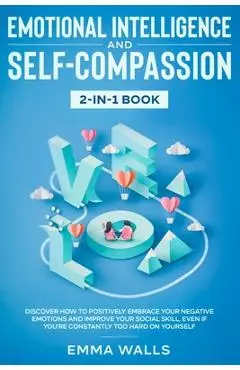 Emotional Intelligence and Self-Compassion 2-in-1 Book: Discover How to Positively Embrace Your Negative Emotions and Improve Your Social Skill, Even - Emma Walls