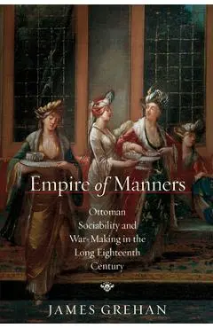 Empire of Manners: Ottoman Sociability and War-Making in the Long Eighteenth Century - James Grehan