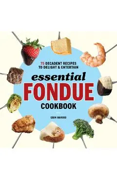 Essential Fondue Cookbook: 75 Decadent Recipes to Delight and Entertain - Erin Harris